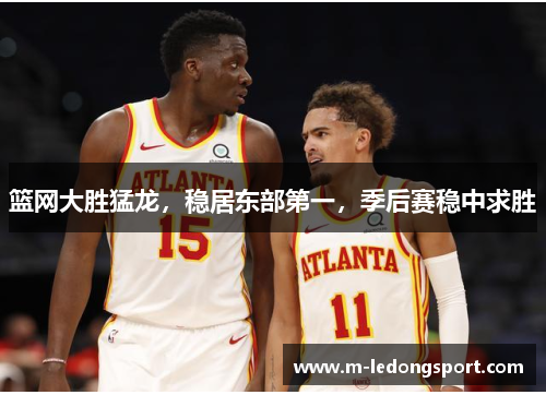 篮网大胜猛龙，稳居东部第一，季后赛稳中求胜