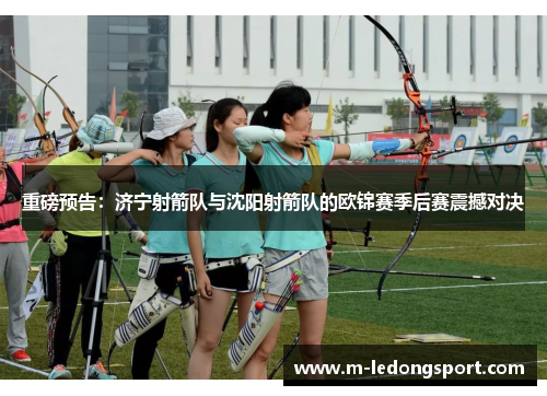 重磅预告：济宁射箭队与沈阳射箭队的欧锦赛季后赛震撼对决